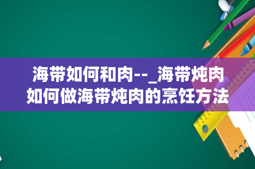 海带如何和肉--_海带炖肉如何做海带炖肉的烹饪方法