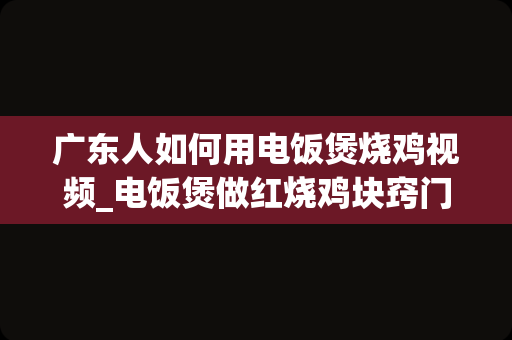 广东人如何用电饭煲烧鸡视频_电饭煲做红烧鸡块窍门