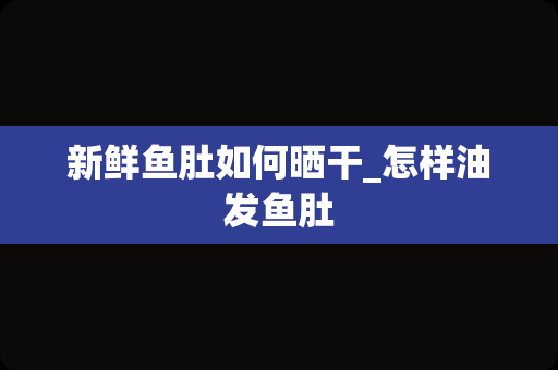 新鲜鱼肚如何晒干_怎样油发鱼肚