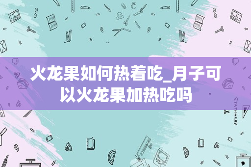 火龙果如何热着吃_月子可以火龙果加热吃吗