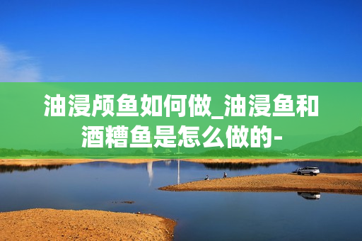 油浸颅鱼如何做_油浸鱼和酒糟鱼是怎么做的-