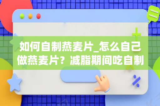 如何自制燕麦片_怎么自己做燕麦片？减脂期间吃自制的燕麦沙拉可以吗？