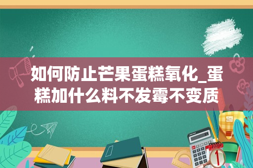 如何防止芒果蛋糕氧化_蛋糕加什么料不发霉不变质