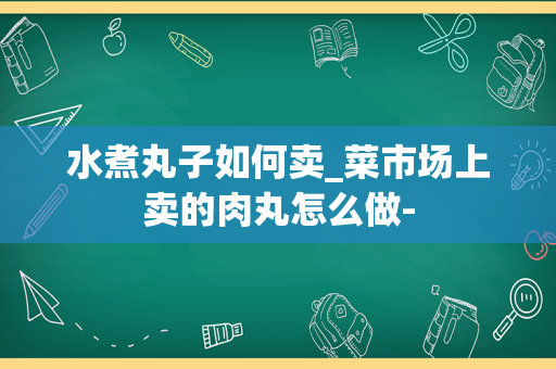 水煮丸子如何卖_菜市场上卖的肉丸怎么做-