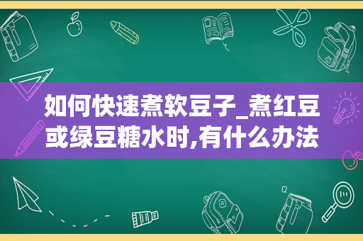 如何快速煮软豆子_煮红豆或绿豆糖水时,有什么办法能令豆子快点煮烂-