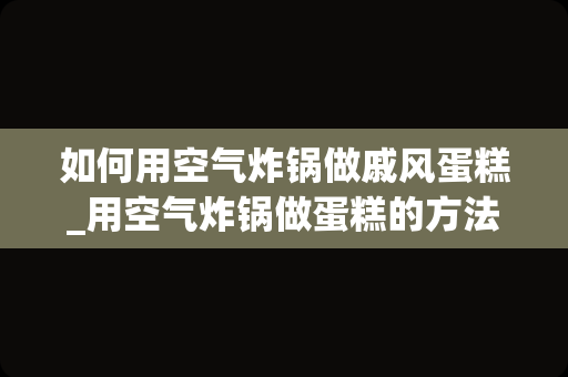 如何用空气炸锅做戚风蛋糕_用空气炸锅做蛋糕的方法和步骤