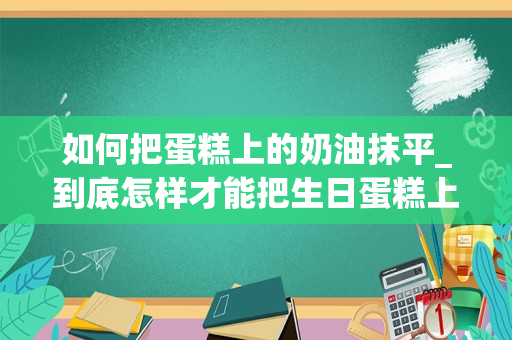 如何把蛋糕上的奶油抹平_到底怎样才能把生日蛋糕上的奶油抹平