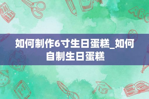 如何制作6寸生日蛋糕_如何自制生日蛋糕