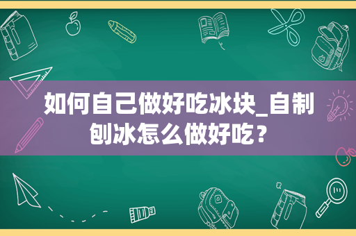 如何自己做好吃冰块_自制刨冰怎么做好吃？