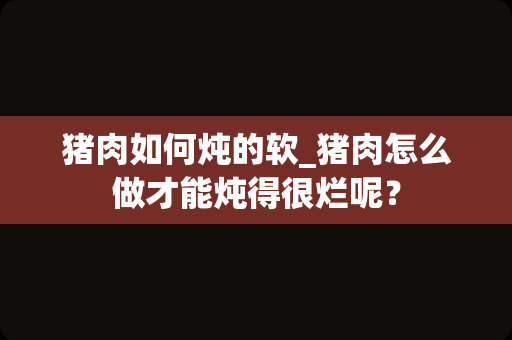 猪肉如何炖的软_猪肉怎么做才能炖得很烂呢？