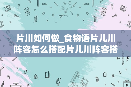 片川如何做_食物语片儿川阵容怎么搭配片儿川阵容搭配推荐