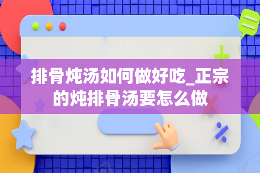 排骨炖汤如何做好吃_正宗的炖排骨汤要怎么做