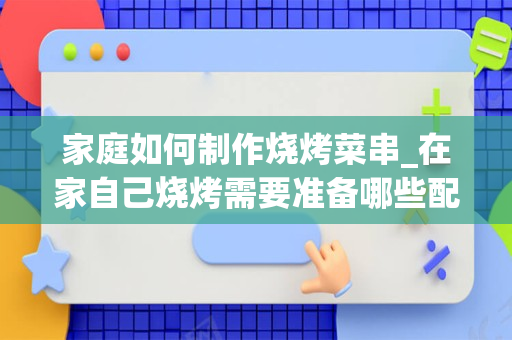 家庭如何制作烧烤菜串_在家自己烧烤需要准备哪些配料和调料？