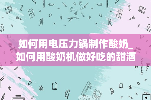 如何用电压力锅制作酸奶_如何用酸奶机做好吃的甜酒酿