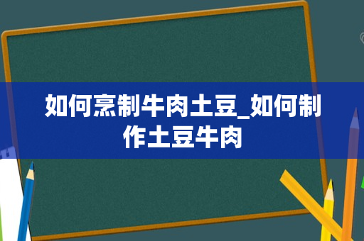 如何烹制牛肉土豆_如何制作土豆牛肉