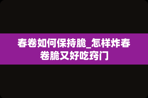 春卷如何保持脆_怎样炸春卷脆又好吃窍门