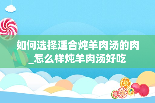 如何选择适合炖羊肉汤的肉_怎么样炖羊肉汤好吃