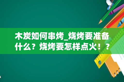 木炭如何串烤_烧烤要准备什么？烧烤要怎样点火！？烧烤炉是木炭的！教会这个问题加十分