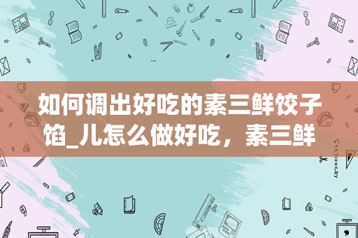 如何调出好吃的素三鲜饺子馅_儿怎么做好吃，素三鲜饺子馅儿的家常做法