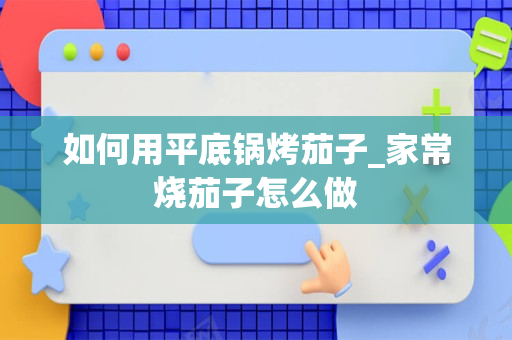 如何用平底锅烤茄子_家常烧茄子怎么做