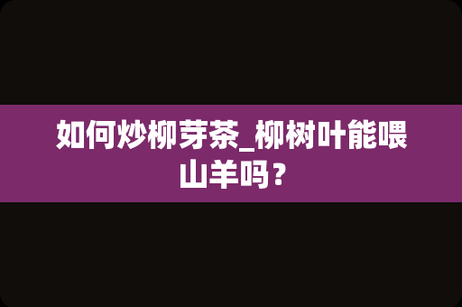 如何炒柳芽茶_柳树叶能喂山羊吗？