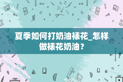 夏季如何打奶油裱花_怎样做裱花奶油？