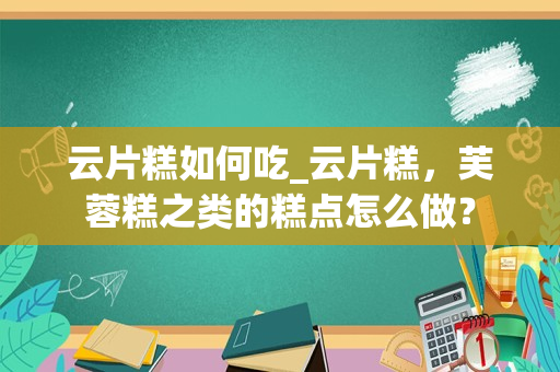 云片糕如何吃_云片糕，芙蓉糕之类的糕点怎么做？