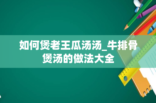 如何煲老王瓜汤汤_牛排骨煲汤的做法大全