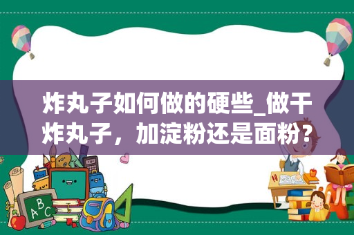 炸丸子如何做的硬些_做干炸丸子，加淀粉还是面粉？教你正确做法，酥脆好吃不回软