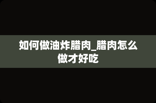 如何做油炸腊肉_腊肉怎么做才好吃