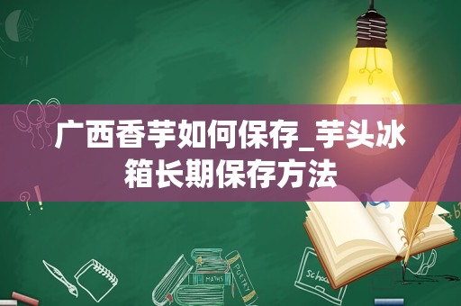 广西香芋如何保存_芋头冰箱长期保存方法