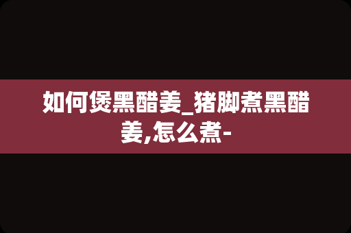 如何煲黑醋姜_猪脚煮黑醋姜,怎么煮-