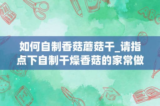 如何自制香菇蘑菇干_请指点下自制干燥香菇的家常做法？