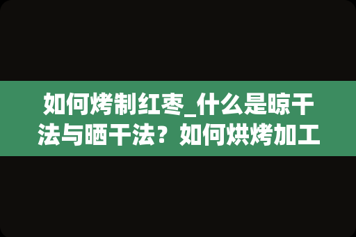 如何烤制红枣_什么是晾干法与晒干法？如何烘烤加工红枣？