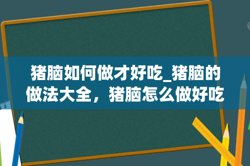 猪脑如何做才好吃_猪脑的做法大全，猪脑怎么做好吃