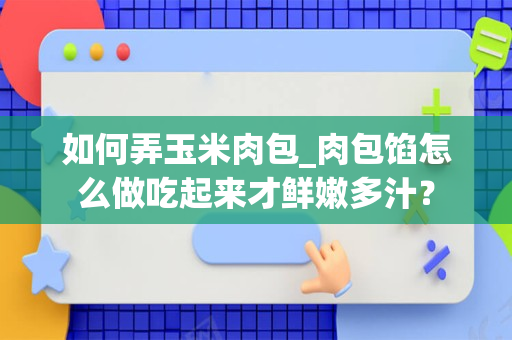 如何弄玉米肉包_肉包馅怎么做吃起来才鲜嫩多汁？