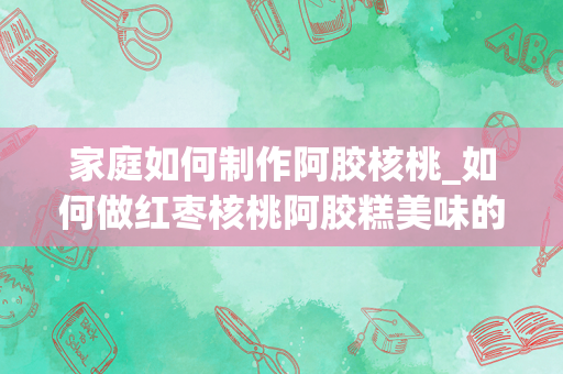 家庭如何制作阿胶核桃_如何做红枣核桃阿胶糕美味的红枣核桃阿胶糕做法介绍