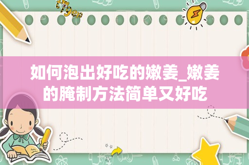 如何泡出好吃的嫩姜_嫩姜的腌制方法简单又好吃