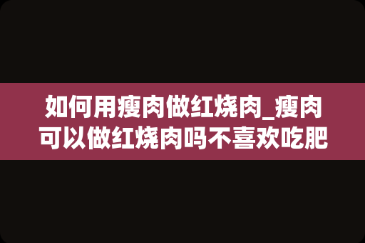 如何用瘦肉做红烧肉_瘦肉可以做红烧肉吗不喜欢吃肥肉怎么做