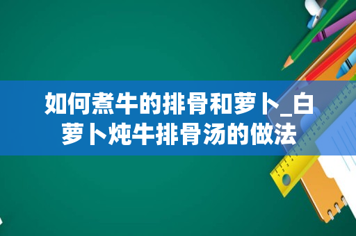 如何煮牛的排骨和萝卜_白萝卜炖牛排骨汤的做法