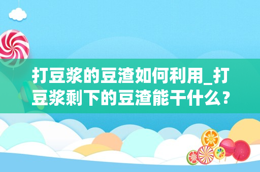 打豆浆的豆渣如何利用_打豆浆剩下的豆渣能干什么？