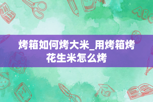 烤箱如何烤大米_用烤箱烤花生米怎么烤