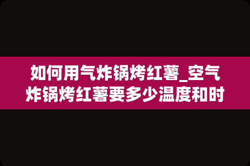 如何用气炸锅烤红薯_空气炸锅烤红薯要多少温度和时间