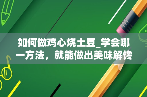 如何做鸡心烧土豆_学会哪一方法，就能做出美味解馋的鸡心美食？