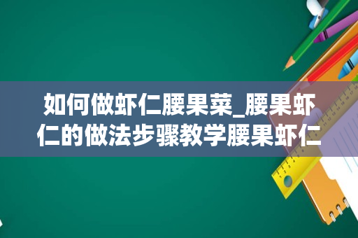 如何做虾仁腰果菜_腰果虾仁的做法步骤教学腰果虾仁怎么做