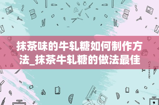 抹茶味的牛轧糖如何制作方法_抹茶牛轧糖的做法最佳配方