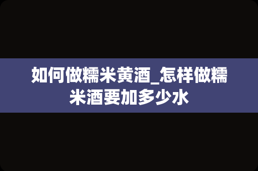 如何做糯米黄酒_怎样做糯米酒要加多少水