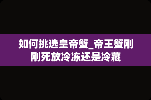 如何挑选皇帝蟹_帝王蟹刚刚死放冷冻还是冷藏