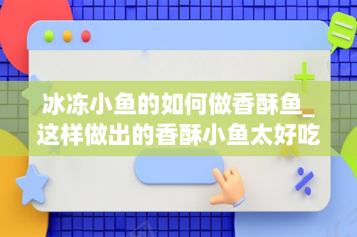 冰冻小鱼的如何做香酥鱼_这样做出的香酥小鱼太好吃了，嘎嘣脆，让人吃了还想吃