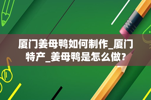 厦门姜母鸭如何制作_厦门特产_姜母鸭是怎么做？